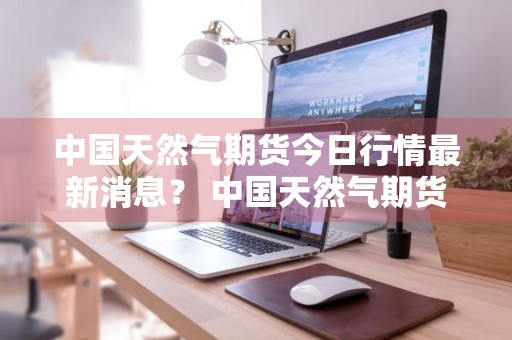 中国天然气期货今日行情最新消息？ 中国天然气期货今日行情最新消息查询