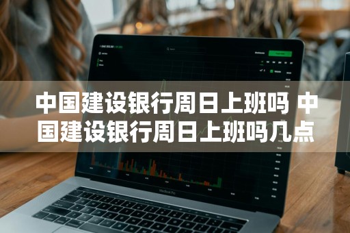 中国建设银行周日上班吗 中国建设银行周日上班吗几点下班
