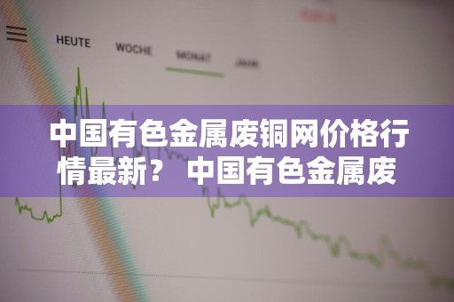 中国有色金属废铜网价格行情最新？ 中国有色金属废铜网价格行情最新消息