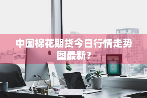 中国棉花期货今日行情走势图最新？