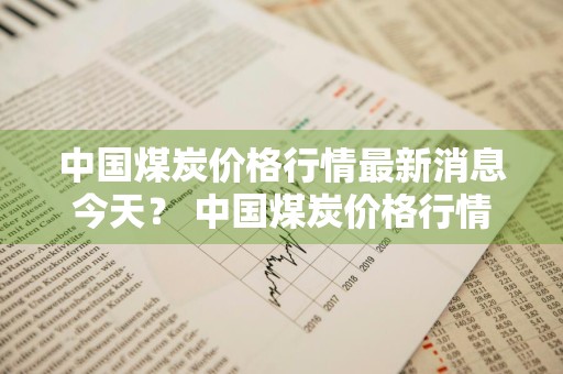 中国煤炭价格行情最新消息今天？ 中国煤炭价格行情最新消息今天走势