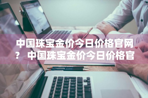 中国珠宝金价今日价格官网？ 中国珠宝金价今日价格官网