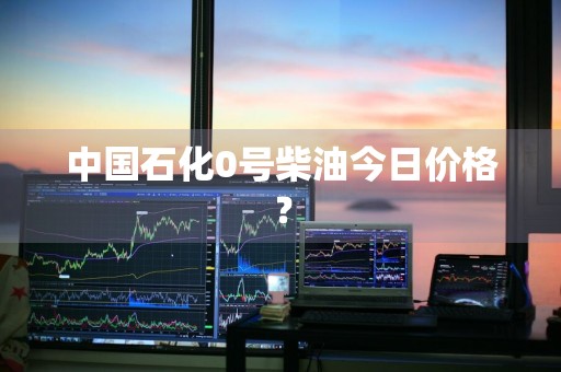中国石化0号柴油今日价格？