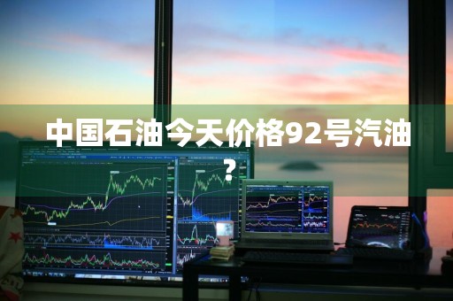 中国石油今天价格92号汽油？