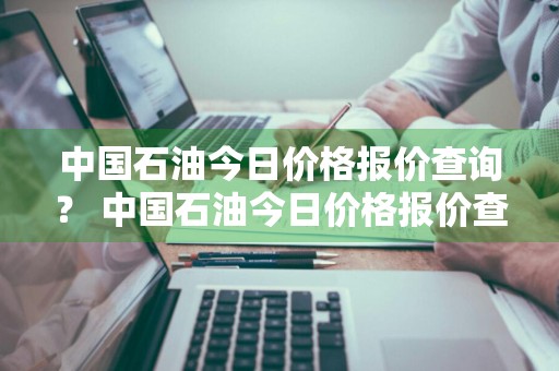 中国石油今日价格报价查询？ 中国石油今日价格报价查询表