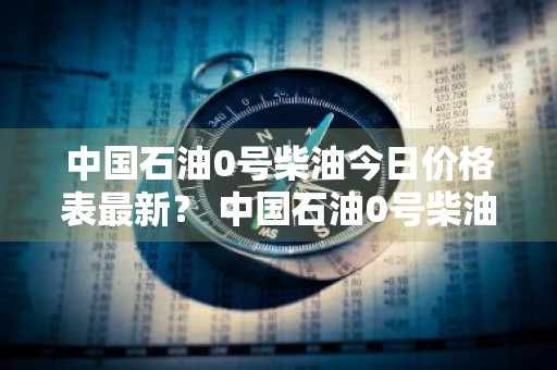 中国石油0号柴油今日价格表最新？ 中国石油0号柴油今日价格表最新