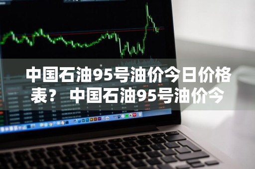 中国石油95号油价今日价格表？ 中国石油95号油价今日价格表查询