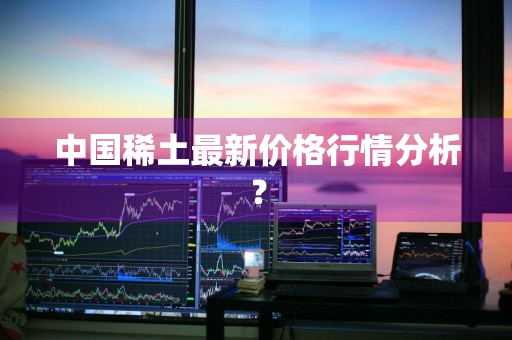 中国稀土最新价格行情分析？