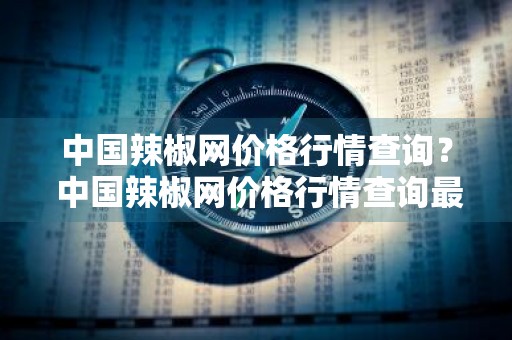 中国辣椒网价格行情查询？ 中国辣椒网价格行情查询最新