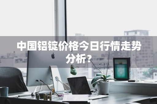 中国铝锭价格今日行情走势分析？
