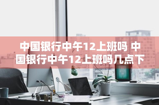 中国银行中午12上班吗 中国银行中午12上班吗几点下班