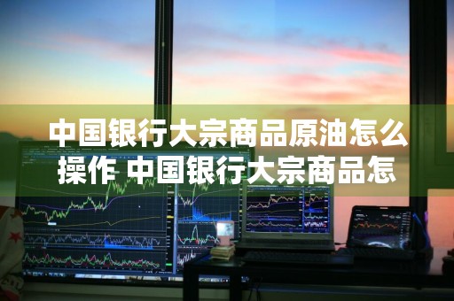 中国银行大宗商品原油怎么操作 中国银行大宗商品怎么买卖原油