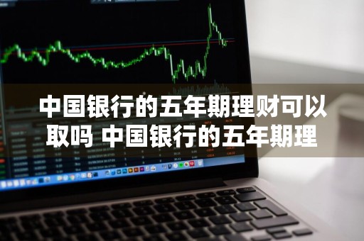 中国银行的五年期理财可以取吗 中国银行的五年期理财可以取吗安全吗