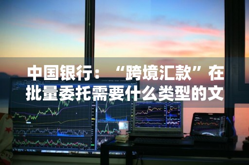 中国银行：“跨境汇款”在批量委托需要什么类型的文件 批量跨境汇款业务委托书
