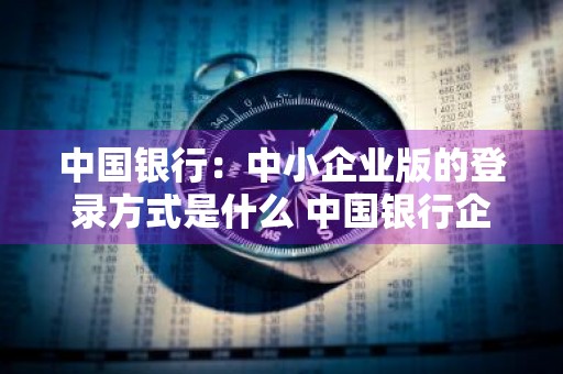 中国银行：中小企业版的登录方式是什么 中国银行企业登录流程