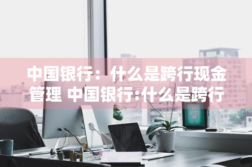 中国银行：什么是跨行现金管理 中国银行:什么是跨行现金管理业务