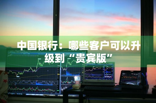 中国银行：哪些客户可以升级到“贵宾版”