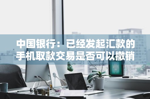 中国银行：已经发起汇款的手机取款交易是否可以撤销 中国银行汇款可以撤销吗