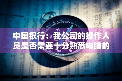 中国银行：我公司的操作人员是否需要十分熟悉电脑的专业人员 银行工作需要会电脑操作