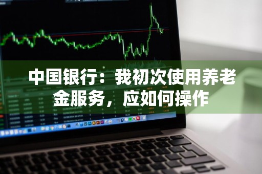 中国银行：我初次使用养老金服务，应如何操作