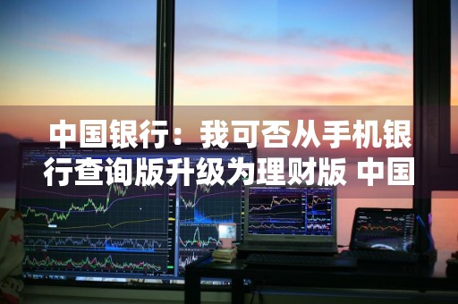 中国银行：我可否从手机银行查询版升级为理财版 中国银行如何升级理财版
