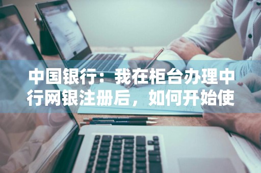 中国银行：我在柜台办理中行网银注册后，如何开始使用中行网银