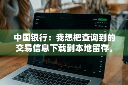 中国银行：我想把查询到的交易信息下载到本地留存，应如何操作 