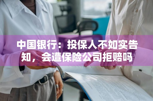 中国银行：投保人不如实告知，会遭保险公司拒赔吗