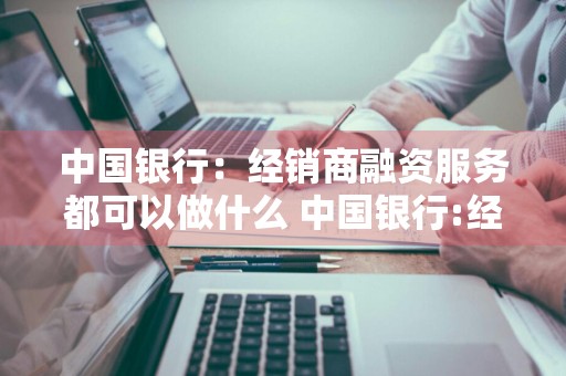 中国银行：经销商融资服务都可以做什么 中国银行:经销商融资服务都可以做什么业务