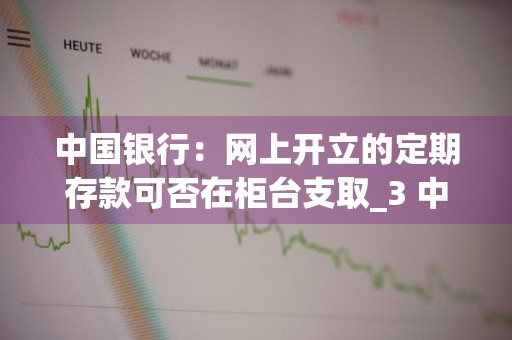 中国银行：网上开立的定期存款可否在柜台支取_3 中国银行网上可以存定期吗