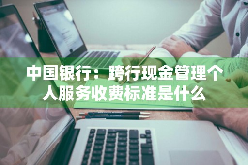 中国银行：跨行现金管理个人服务收费标准是什么