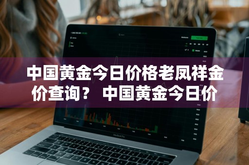 中国黄金今日价格老凤祥金价查询？ 中国黄金今日价格老凤祥金价查询表