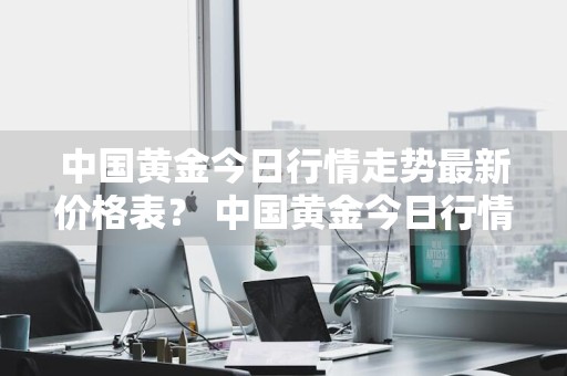 中国黄金今日行情走势最新价格表？ 中国黄金今日行情走势最新价格表图片