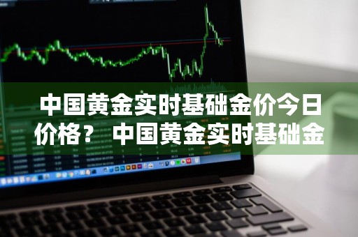 中国黄金实时基础金价今日价格？ 中国黄金实时基础金价今日价格查询