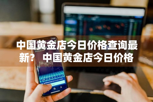 中国黄金店今日价格查询最新？ 中国黄金店今日价格查询最新消息