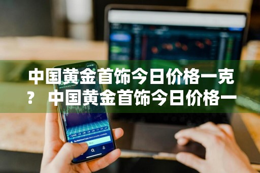 中国黄金首饰今日价格一克？ 中国黄金首饰今日价格一克