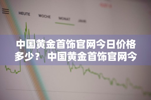 中国黄金首饰官网今日价格多少？ 中国黄金首饰官网今日价格多少钱一克