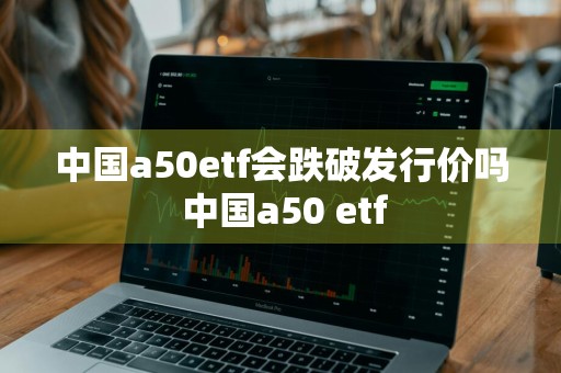 中国a50etf会跌破发行价吗 中国a50 etf