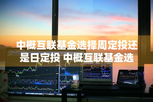 中概互联基金选择周定投还是日定投 中概互联基金选择周定投还是日定投好