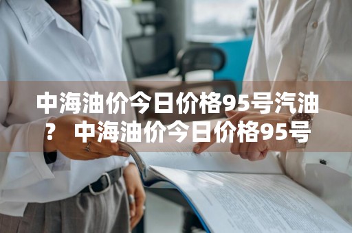 中海油价今日价格95号汽油？ 中海油价今日价格95号汽油