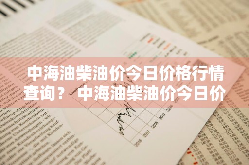 中海油柴油价今日价格行情查询？ 中海油柴油价今日价格行情查询表