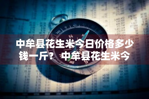 中牟县花生米今日价格多少钱一斤？ 中牟县花生米今日价格多少钱一斤