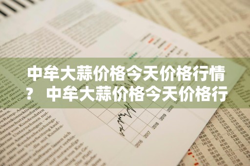 中牟大蒜价格今天价格行情？ 中牟大蒜价格今天价格行情走势