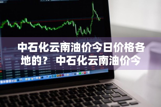 中石化云南油价今日价格各地的？ 中石化云南油价今日价格各地的