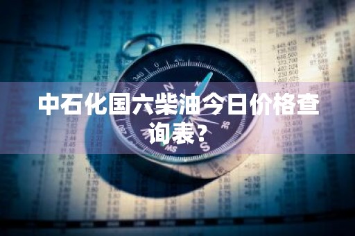 中石化国六柴油今日价格查询表？