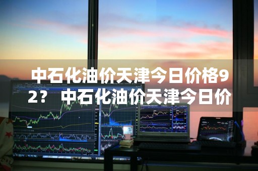 中石化油价天津今日价格92？ 中石化油价天津今日价格92号汽油