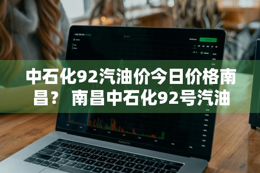 中石化92汽油价今日价格南昌？ 南昌中石化92号汽油价格