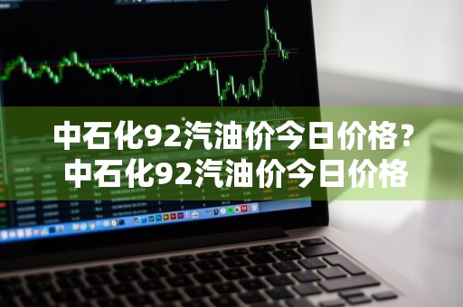 中石化92汽油价今日价格？ 中石化92汽油价今日价格表