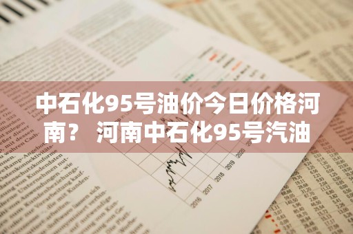 中石化95号油价今日价格河南？ 河南中石化95号汽油价格