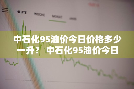 中石化95油价今日价格多少一升？ 中石化95油价今日价格多少一升油
